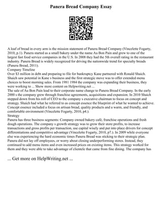 Panera Bread Company Essay
A loaf of bread in every arm is the mission statement of Panera Bread Company (Vincelette Fogarty,
2010, p.1). Panera started as a small bakery under the name Au Bon Pain and grew to one of the
largest fast food service companies in the U.S. In 2008 they had the 5th overall rating in the restaurant
industry. Panera Bread is widely recognized for driving the nationwide trend for specialty breads
(Panera Bread, 2011).
Company Timeline
Over $3 million in debt and preparing to file for bankruptcy Kane partnered with Ronald Shaich.
Shaich saw potential in Kane s business and the first strategic move was to offer extended menu
choices to boost morning sales. From 1981 1984 the company was expanding their business, they
were working to ... Show more content on Helpwriting.net ...
The sale of Au Bon Pain lead to their corporate name change to Panera Bread Company. In the early
2000 s the company grew through franchise agreements, acquisitions and expansion. In 2010 Shaich
stepped down from his roll of CEO to the company s executive chairman to focus on concept and
strategy. Shaich had what he referred to as concept essence the blueprint of what he wanted to achieve.
Concept essence included a focus on artisan bread, quality products and a warm, and friendly, and
comfortable environment (Vincelette Fogarty, 2010, p4.).
Strategy
Panera has three business segments: Company owned bakery café, franchise operations and fresh
dough operations. The company s growth strategy was to grow their store profits, to increase
transactions and gross profits per transaction, use capital wisely and put into place drivers for concept
differentiations and competitive advantage (Vincelette Fogarty, 2010, p7.). In 2009 while everyone
else was experiencing the hard economic times Panera Bread was sticking to their strategic plan.
Panera did not lay off employees, or worry about closing underperforming stores. Instead, they
continued to add menu items and even increased prices on existing items. This strategy worked for
them and they were able to take advantage of clientele that came from fine dining. The company has
... Get more on HelpWriting.net ...
 