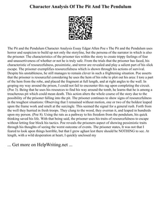 Character Analysis Of The Pit And The Pendulum
The Pit and the Pendulum Character Analysis Essay Edgar Allen Poe s The Pit and the Pendulum uses
horror and suspicion to build up not only the storyline, but the persona of the narrator in which is also
the prisoner. The characteristics of the prisoner ties within the story to create trippy feelings of fear
and unassertiveness of whether or not he is truly safe. From the trials that the prisoner has faced, his
characteristic of resourcefulness, pessimistic, and terror are revealed and play a salient part of his slick
escape. The prisoner exemplifies resourcefulness which is shown through his actions of survival.
Despite his unstableness, he still manages to remain clever in such a frightening situation. Poe asserts
that the prisoner is resourceful considering he uses the hem of his robe to plot out his area: I tore a part
of the hem from the robe, and placed the fragment at full length, and at right angles to the wall. In
groping my way around the prison, I could not fail to encounter this rag upon completing the circuit.
(Poe 3). Being that he uses his resources to find his way around the tomb, he learns that he is among a
treacherous pit which could mean death. This action alters the whole course of the story due to the
possibility of the prisoner falling into the pit. The prisoner continues to show signs of resourcefulness
in the toughest situations: Observing that I remained without motion, one or two of the boldest leaped
upon the frame work and smelt at the surcingle. This seemed the signal for a general rush. Forth from
the well they hurried in fresh troops. They clung to the wood, they overran it, and leaped in hundreds
upon my person. (Poe 8). Using the rats as a pathway to his freedom from the pendulum, his quick
thinking saved his life. With that being said, the prisoner uses his traits of resourcefulness to escape
without letting fear block his tactics. Poe reveals the prisoners aspect of showing pessimistic traits
through his thoughts of seeing the worst outcome of events. The prisoner states, It was not that I
feared to look upon things horrible, but that I grew aghast lest there should be NOTHING to see. At
length, with a wild desperation at heart, I quickly unclosed my
... Get more on HelpWriting.net ...
 
