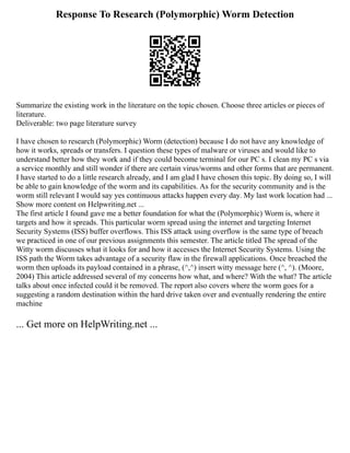 Response To Research (Polymorphic) Worm Detection
Summarize the existing work in the literature on the topic chosen. Choose three articles or pieces of
literature.
Deliverable: two page literature survey
I have chosen to research (Polymorphic) Worm (detection) because I do not have any knowledge of
how it works, spreads or transfers. I question these types of malware or viruses and would like to
understand better how they work and if they could become terminal for our PC s. I clean my PC s via
a service monthly and still wonder if there are certain virus/worms and other forms that are permanent.
I have started to do a little research already, and I am glad I have chosen this topic. By doing so, I will
be able to gain knowledge of the worm and its capabilities. As for the security community and is the
worm still relevant I would say yes continuous attacks happen every day. My last work location had ...
Show more content on Helpwriting.net ...
The first article I found gave me a better foundation for what the (Polymorphic) Worm is, where it
targets and how it spreads. This particular worm spread using the internet and targeting Internet
Security Systems (ISS) buffer overflows. This ISS attack using overflow is the same type of breach
we practiced in one of our previous assignments this semester. The article titled The spread of the
Witty worm discusses what it looks for and how it accesses the Internet Security Systems. Using the
ISS path the Worm takes advantage of a security flaw in the firewall applications. Once breached the
worm then uploads its payload contained in a phrase, (^,^) insert witty message here (^, ^). (Moore,
2004) This article addressed several of my concerns how what, and where? With the what? The article
talks about once infected could it be removed. The report also covers where the worm goes for a
suggesting a random destination within the hard drive taken over and eventually rendering the entire
machine
... Get more on HelpWriting.net ...
 