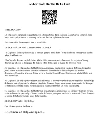 A Short Note On The De La Cual
INTRODUCCION
En este ensayo se tendrá en cuenta la obra literaria Sibila de la escritora María García Esperón. Para
hacer una explicación de la misma y en la cual daré mi opinión sobre esta.
Para desarrollar fue necesaria leer la obra Sibila.
DE QUE TRATA CADA CAPITULO DE LA OBRA
1er Capitulo: Es la explicación de la obra en general habla John f wise dándose a conocer sus ideales
sobre la vida eterna.
2do Capitulo: En este capítulo habla María sibila, contando sobre la muerte de su padre Cinna y
después de tal cosa la búsqueda del famoso libro de lino con la ayuda del profesor wise
3er Capitulo: En este capítulo habla Domenica, mama de maría sibila y esposa de Cinna los cuales
junto a unos norteamericanos entraron en la cueva llamada sibila donde después de muchos
desmayos... Cinna trae a la casa donde vivía la familia Orsini (Cinna, Domenica y María Sibila) una
urna misteriosa
4to Capitulo: En este capítulo habla Cinna relatando la muerte de Domenica posiblemente por la culpa
de la urna y de el por traerla a la casa y también de cómo llegan a sus manos unas vendas de lino que
se habían encontrado en una momia gracias a su amigo Herman y Serena su asistente.
5to Capitulo: En este capítulo habla Herman el cual explica el origen de las vendas y también por qué
razón se las envía a su amigo Cinna a través de Serena y después habla de la muerte de Cinna de cómo
se sentía de haberlo visitado antes de la tragedia.
DE QUE TRATA EN GENERAL
Esta obra en general habla de la
... Get more on HelpWriting.net ...
 