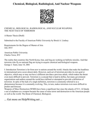 Chemical, Biological, Radiological, And Nuclear Weapons
CHEMICAL, BIOLOGICAL, RADIOLOGICAL, AND NUCLEAR WEAPONS:
THE NEXT FACE OF TERRORSM
A Master Thesis (Draft)
Submitted to the Faculty of American Public University by Brock A. Lindsey
Requirements for the Degree of Master of Arts
July 2015
American Public University
Charles Town, WV
The reality that countries like North Korea, Iran, and Iraq are working on ballistic missiles. And that
terrorists who fly no national flag are trying to acquire chemical and biological weapons.
George J. Tenet, June 14, 2001
I. Introduction Terrorism is far from new to nations around the world. Attacks that make the headlines
in international news occur almost daily. However, each act of terrorism provides its own goal or
objective, which may or may not have a different aim than a previous attack, which makes the threat
even more difficult to prevent. Terrorism is a concept that is hard to define, but many government
organizations and authors around the world have defined or attempted to provide a definition of
terrorism. In spite of the lack of a single definition, terrorism is commonly referred to as a
phenomenon because it is constantly evolving. This, in turn, makes terrorism even more difficult to
predict and forecast.
Weapons of Mass Destruction (WMD) have been a significant fear since the attacks of 9/11. Al Qaeda
s use of airplanes as a weapon became the cause of mass terror and destruction to the American people
as well as the world. The threat of Chemical, Biological,
... Get more on HelpWriting.net ...
 