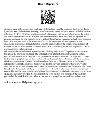Death Reporters
A second work with elements that can foster intellectual and possibly emotional challenges is Death
Reporters. As explained above, not only the series title can arouse curiosity, so can the individual work
titles (e.g.: 6 + 27 + 5 ). When combining the title of the series with the title of the works, the visitor
can come to understand that the numbers refer to the number of death casualties the reporters are
announcing, hence the title Death Reporters. At first, this reflection can create a shock on an emotional
level. However, the intent is for people to reflect on the appearance of these reporters when
announcing catastrophes. Indeed, the artist wants to directly address the extreme sensationalism of
mass media which feeds itself on bombastic news, hence embodying the lack of empathy in ... Show
more content on Helpwriting.net ...
It is composed of two elements: a portrait with a stitching and a poem. The poems are the elements
that create the emotional challenge. The texts are heavily charged emotionally, creating a strong
reaction which could result from not being prepared for such representation of refugee life. It can be
frightening, as people might not be accustomed to reading such stories. It can equally be moderately
shocking, because even if people do understand that these are difficult moments in the lives of
refugees through media coverage, it is not every day that they can learn about their journey in this
way. Indeed, the texts are brutally honest about the atrocities they encounter on their way to the United
Kingdom. In this case, the challenge is primarily due to the sitters who shared their stories via these
poems. The artist is important since she initiated the project and decided to include these poems in the
space. The curators worked on the placement of the poem but this does not impact the challenge
potential of the work. In this case, wherever they were displayed, they would have had the same
... Get more on HelpWriting.net ...
 