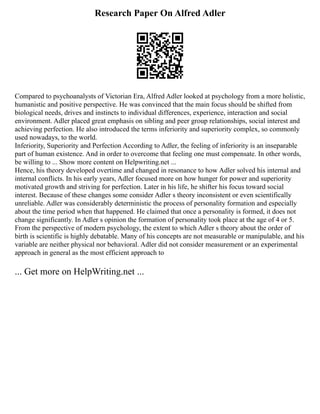 Research Paper On Alfred Adler
Compared to psychoanalysts of Victorian Era, Alfred Adler looked at psychology from a more holistic,
humanistic and positive perspective. He was convinced that the main focus should be shifted from
biological needs, drives and instincts to individual differences, experience, interaction and social
environment. Adler placed great emphasis on sibling and peer group relationships, social interest and
achieving perfection. He also introduced the terms inferiority and superiority complex, so commonly
used nowadays, to the world.
Inferiority, Superiority and Perfection According to Adler, the feeling of inferiority is an inseparable
part of human existence. And in order to overcome that feeling one must compensate. In other words,
be willing to ... Show more content on Helpwriting.net ...
Hence, his theory developed overtime and changed in resonance to how Adler solved his internal and
internal conflicts. In his early years, Adler focused more on how hunger for power and superiority
motivated growth and striving for perfection. Later in his life, he shifter his focus toward social
interest. Because of these changes some consider Adler s theory inconsistent or even scientifically
unreliable. Adler was considerably deterministic the process of personality formation and especially
about the time period when that happened. He claimed that once a personality is formed, it does not
change significantly. In Adler s opinion the formation of personality took place at the age of 4 or 5.
From the perspective of modern psychology, the extent to which Adler s theory about the order of
birth is scientific is highly debatable. Many of his concepts are not measurable or manipulable, and his
variable are neither physical nor behavioral. Adler did not consider measurement or an experimental
approach in general as the most efficient approach to
... Get more on HelpWriting.net ...
 