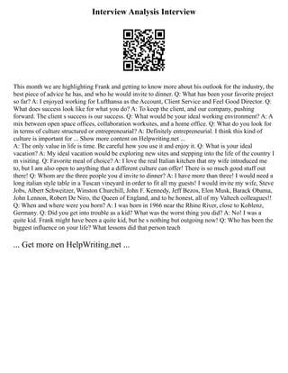 Interview Analysis Interview
This month we are highlighting Frank and getting to know more about his outlook for the industry, the
best piece of advice he has, and who he would invite to dinner. Q: What has been your favorite project
so far? A: I enjoyed working for Lufthansa as the Account, Client Service and Feel Good Director. Q:
What does success look like for what you do? A: To keep the client, and our company, pushing
forward. The client s success is our success. Q: What would be your ideal working environment? A: A
mix between open space offices, collaboration worksites, and a home office. Q: What do you look for
in terms of culture structured or entrepreneurial? A: Definitely entrepreneurial. I think this kind of
culture is important for ... Show more content on Helpwriting.net ...
A: The only value in life is time. Be careful how you use it and enjoy it. Q: What is your ideal
vacation? A: My ideal vacation would be exploring new sites and stepping into the life of the country I
m visiting. Q: Favorite meal of choice? A: I love the real Italian kitchen that my wife introduced me
to, but I am also open to anything that a different culture can offer! There is so much good stuff out
there! Q: Whom are the three people you d invite to dinner? A: I have more than three! I would need a
long italian style table in a Tuscan vineyard in order to fit all my guests! I would invite my wife, Steve
Jobs, Albert Schweitzer, Winston Churchill, John F. Kennedy, Jeff Bezos, Elon Musk, Barack Obama,
John Lennon, Robert De Niro, the Queen of England, and to be honest, all of my Valtech colleagues!!
Q: When and where were you born? A: I was born in 1966 near the Rhine River, close to Koblenz,
Germany. Q: Did you get into trouble as a kid? What was the worst thing you did? A: No! I was a
quite kid. Frank might have been a quite kid, but he s nothing but outgoing now! Q: Who has been the
biggest influence on your life? What lessons did that person teach
... Get more on HelpWriting.net ...
 