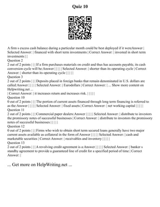 Quiz 10
A firm s excess cash balance during a particular month could be best deployed if it wereAnswer |
Selected Answer: | financed with short term investments | Correct Answer: | invested in short term
investments | |
Question 2
2 out of 2 points | | | If a firm purchases materials on credit and thus has accounts payable, its cash
conversion cycle will be:Answer | | | | | Selected Answer: | shorter than its operating cycle | Correct
Answer: | shorter than its operating cycle | | | | |
Question 3
2 out of 2 points | | | Deposits placed in foreign banks that remain denominated in U.S. dollars are
called:Answer | | | | | Selected Answer: | Eurodollars | Correct Answer: | ... Show more content on
Helpwriting.net ...
| Correct Answer: | it increases return and increases risk. | | | | |
Question 10
0 out of 2 points | | | The portion of current assets financed through long term financing is referred to
as the:Answer | | | | | Selected Answer: | fixed assets | Correct Answer: | net working capital | | | | |
Question 11
2 out of 2 points | | | Commercial paper dealers:Answer | | | | | Selected Answer: | distribute to investors
the promissory notes of successful businesses | Correct Answer: | distribute to investors the promissory
notes of successful businesses | | | | |
Question 12
0 out of 2 points | | | Firms who wish to obtain short term secured loans generally have two major
current assets available as collateral in the form of:Answer | | | | | Selected Answer: | cash and
marketable securities | Correct Answer: | receivables and inventory | | | | |
Question 13
2 out of 2 points | | | A revolving credit agreement is a:Answer | | | | | Selected Answer: | banker s
standby agreement to provide a guaranteed line of credit for a specified period of time | Correct
Answer: |
... Get more on HelpWriting.net ...
 