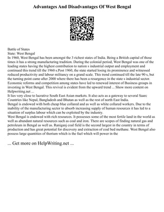 Advantages And Disadvantages Of West Bengal
Battle of States
State: West Bengal
In 1960, West Bengal has been amongst the 3 richest states of India. Being a British capital of those
times it has a strong manufacturing tradition. During the colonial period, West Bengal was one of the
leading states having the highest contribution to nation s industrial output and employment and
continued this trend till the 1960 s.Post 1960, the state started losing its prominence and witnessed
reduced productivity and labour militancy on a grand scale. This trend continued till the late 90 s, but
the turning point came after 2000 where there has been a resurgence in the state s industrial sector.
Economic reforms and competition among states have led to renewed interest of Business groups in
investing in West Bengal. This revival is evident from the upward trend ... Show more content on
Helpwriting.net ...
It lies very close to lucrative South East Asian markets. It also acts as a gateway to several Saarc
Countries like Nepal, Bangladesh and Bhutan as well as the rest of north East India.
Bengal is endowed with both cheap blue collared and as well as white collared workers. Due to the
inability of the manufacturing sector to absorb increasing supply of human resources it has led to a
situation of surplus labour which can be exploited by the industry.
West Bengal is endowed with rich resources. It possesses some of the most fertile land in the world as
well as abundant natural resources such as coal and iron. There are scopes of finding natural gas and
petroleum in Bengal as well as. Raniganj coal field is the second largest in the country in terms of
production and has great potential for discovery and extraction of coal bed methane. West Bengal also
possess large quantities of thorium which is the fuel which will power in the
... Get more on HelpWriting.net ...
 