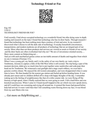 Technology Friend or Foe
Eng 102
3/28/12
TECHNOLOGY FRIEND OR FOE?
Until recently, I had always accepted technology as a wonderful friend, but after doing some in depth
reading and research on the topic I found that technology also has its draw backs. Through research I
found that technology has been nothing more than a journey of trial and error. In my research I
discovered what I choose to call the dark side of technology. Everyday household conveniences,
transportation, and modern medicine are all products of technology that are an integral part of our
society. More often than not these products and services are viewed as assets or friends of our society
.and the draw backs are often overlooked And why not ? We are a Convenience oriented society, ...
Show more content on Helpwriting.net ...
And yet with each mechanical genius comes an inevitable amount of deaths and tragedies from which
no one is immune (Florman 111).
When I was a young girl, my family and I, in the safety of our own family car. took a trip to
Tombstone, Arizona to capture a little of the Old West while it still existed. The trip being a spur of the
moment decision, didnt give us much time but to put together some sandwiches and soda pops then
head out for Tombstone. We witnessed a real gunfight and a stage coach robbery, we even had a
genuine cowboy dinner. We enjoyed the old western atmosphere, and were disappointed when it came
time to leave. We then headed for the nearest gas station and fueled up before heading home. It was
already past sunset and we children drifted off to sleep with happy thoughts of the day. I remember
waking up to the feeling of weightlessness like that of a roller coaster ride. we were flying off the
freeway at high speed, when I finally realized that we were going to crash. I felt a hard blow and was
knocked unconscious. When I came to I found myself trapped in the car which was now upside down,
and all I could hear was screaming and crying all around me. it seemed like hours had passed before
help had arrived. It wasn t until then that I felt something warm flowing down my face. It was blood
from my aunt Maria who was
... Get more on HelpWriting.net ...
 