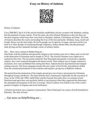 Essay on History of Judaism
History of Judaism
Circa 2000 BCE, the G d of the ancient Israelites established a divine covenant with Abraham, making
him the patriarch of many nations. From his name, the term Abramic Religions is derived; these are
the three religions which trace their roots back to Abraham: Judaism, Christianity and Islam. The book
of Genesis describes the events surrounding the lives of the four patriarchs: Abraham, Isaac, Jacob and
Joseph. Moses was the next leader. He led his people out of captivity in Egypt, and received the Law
from G d. After decades of wandering through wilderness, Joshua led the tribes into the promised
land, driving out the Canaanites through a series of military battles.
The ... Show more content on Helpwriting.net ...
Paul broke with this tradition and spread the religion to the Gentiles (non Jews). Many mini revolts led
to the destruction of Jerusalem and its temple in 70 CE. The Jewish Christians were wiped out or
scattered at this time. The movement started by Paul flourished and quickly evolved into a separate
religion. Jews were scattered throughout the known world. Their religion was no longer centered in
Jerusalem; Jews were prohibited from setting foot there. Judaism became decentralized and stopped
seeking converts. The local synagogue became the new center of Jewish life, and authority shifted
from the centralized priesthood to local scholars and teachers, giving rise to Rabbinic Judaism.
The period from the destruction of the temple onward give rise to heavy persecution by Christians
throughout Europe and Russia. The latter held the Jews continuously responsible for the execution of
Jesus. In the 1930s and 1940s, Adolf Hitler and the German Nazi party drew on centuries of anti
Semitism (and upon their own psychotic beliefs in racial purity) when they organized the Holocaust,
the attempted extermination of all Jews in Europe. About 6 million were killed in one of the world s
greatest examples of religious and racial intolerance.
A Zionist movement was a response to persecution. Their initial goal was create a Jewish homeland in
Palestine. The state of Israel
... Get more on HelpWriting.net ...
 
