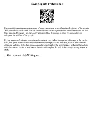 Paying Sports Professionals
Famous athletes earn enormous amount of money compared to significant professionals of the society.
With, some individuals think that it is reasonable due to the degree of time and effort they ve put into
their training. However, I am personally convinced that it is unjust to other professionals who
safeguard the welfare of the people.
Paying sports professionals more than other notable experts has its negative influences to the public.
First, this gives more value to entertainment other than productive activities, such as education and
obtaining technical skills. For instance, people would neglect the importance of updating themselves
with the currents events to watch their favorite athletes play. Second, it discourages young people to
study,
... Get more on HelpWriting.net ...
 