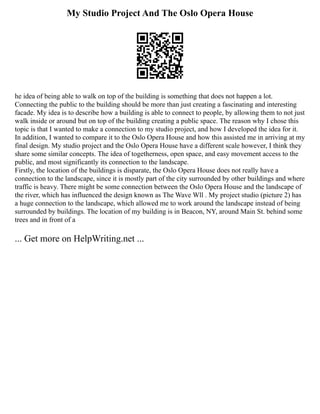 My Studio Project And The Oslo Opera House
he idea of being able to walk on top of the building is something that does not happen a lot.
Connecting the public to the building should be more than just creating a fascinating and interesting
facade. My idea is to describe how a building is able to connect to people, by allowing them to not just
walk inside or around but on top of the building creating a public space. The reason why I chose this
topic is that I wanted to make a connection to my studio project, and how I developed the idea for it.
In addition, I wanted to compare it to the Oslo Opera House and how this assisted me in arriving at my
final design. My studio project and the Oslo Opera House have a different scale however, I think they
share some similar concepts. The idea of togetherness, open space, and easy movement access to the
public, and most significantly its connection to the landscape.
Firstly, the location of the buildings is disparate, the Oslo Opera House does not really have a
connection to the landscape, since it is mostly part of the city surrounded by other buildings and where
traffic is heavy. There might be some connection between the Oslo Opera House and the landscape of
the river, which has influenced the design known as The Wave Wll . My project studio (picture 2) has
a huge connection to the landscape, which allowed me to work around the landscape instead of being
surrounded by buildings. The location of my building is in Beacon, NY, around Main St. behind some
trees and in front of a
... Get more on HelpWriting.net ...
 