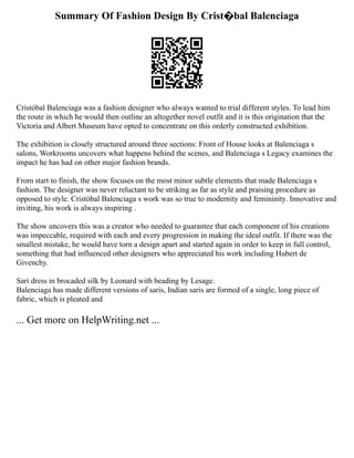 Summary Of Fashion Design By Crist�bal Balenciaga
Cristóbal Balenciaga was a fashion designer who always wanted to trial different styles. To lead him
the route in which he would then outline an altogether novel outfit and it is this origination that the
Victoria and Albert Museum have opted to concentrate on this orderly constructed exhibition.
The exhibition is closely structured around three sections: Front of House looks at Balenciaga s
salons, Workrooms uncovers what happens behind the scenes, and Balenciaga s Legacy examines the
impact he has had on other major fashion brands.
From start to finish, the show focuses on the most minor subtle elements that made Balenciaga s
fashion. The designer was never reluctant to be striking as far as style and praising procedure as
opposed to style. Cristóbal Balenciaga s work was so true to modernity and femininity. Innovative and
inviting, his work is always inspiring .
The show uncovers this was a creator who needed to guarantee that each component of his creations
was impeccable, required with each and every progression in making the ideal outfit. If there was the
smallest mistake, he would have torn a design apart and started again in order to keep in full control,
something that had influenced other designers who appreciated his work including Hubert de
Givenchy.
Sari dress in brocaded silk by Leonard with beading by Lesage.
Balenciaga has made different versions of saris, Indian saris are formed of a single, long piece of
fabric, which is pleated and
... Get more on HelpWriting.net ...
 