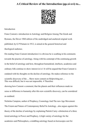 A Critical Review of the Introduction (pp.xi-xvi) to...
Introduction
Franz Cumont s introduction in Astrology and Religion Among The Greek and
Romans, the Dover 1960 edition of the unabridged and unaltered original work
published, by G P Putnam in 1912, is aimed at the general historical and
theological audience.
On reading Franz Cumont introduction it is obvious he is scathing in his comments
towards the practise of astrology. Along with his contempt of the continuing growth
in the belief of astrology and how, throughout humankind, intellects, academics and
ordinary folk continue to show interest in it.1 It will be argued that Franz Cumont is
outdated with his thoughts on the decline of astrology. He makes reference to the
scientific discovery of the ... Show more content on Helpwriting.net ...
This was difficult, but it was not impossible. 4 Therefore
showing how Cumont s comment; that the planets and their influences made no
sense or difference to humanity after this new scientific discovery, can be considered
as outdated.
Nicholas Campion, author of Prophecy, Cosmology And The new Age Movement:
The Extent and Nature of Contemporary Belief In Astrology , also argues against this
theory of the decline of astrology by explaining Patrick Curry s distinction of a three
tiered astrology in Power and Prophecy. A high variety of astrology for the
academics and Philosophers, a middling astrology based on horoscopes cast for
 