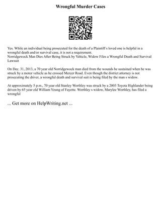 Wrongful Murder Cases
Yes. While an individual being prosecuted for the death of a Plaintiff s loved one is helpful in a
wrongful death and/or survival case, it is not a requirement.
Norridgewock Man Dies After Being Struck by Vehicle, Widow Files a Wrongful Death and Survival
Lawsuit
On Dec. 31, 2013, a 70 year old Norridgewock man died from the wounds he sustained when he was
struck by a motor vehicle as he crossed Mercer Road. Even though the district attorney is not
prosecuting the driver, a wrongful death and survival suit is being filed by the man s widow.
At approximately 5 p.m., 70 year old Stanley Worthley was struck by a 2003 Toyota Highlander being
driven by 65 year old William Young of Fayette. Worthley s widow, Marylee Worthley, has filed a
wrongful
... Get more on HelpWriting.net ...
 