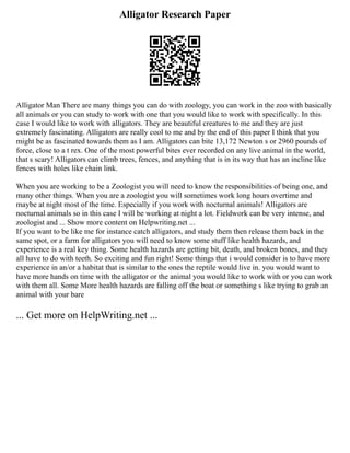 Alligator Research Paper
Alligator Man There are many things you can do with zoology, you can work in the zoo with basically
all animals or you can study to work with one that you would like to work with specifically. In this
case I would like to work with alligators. They are beautiful creatures to me and they are just
extremely fascinating. Alligators are really cool to me and by the end of this paper I think that you
might be as fascinated towards them as I am. Alligators can bite 13,172 Newton s or 2960 pounds of
force, close to a t rex. One of the most powerful bites ever recorded on any live animal in the world,
that s scary! Alligators can climb trees, fences, and anything that is in its way that has an incline like
fences with holes like chain link.
When you are working to be a Zoologist you will need to know the responsibilities of being one, and
many other things. When you are a zoologist you will sometimes work long hours overtime and
maybe at night most of the time. Especially if you work with nocturnal animals! Alligators are
nocturnal animals so in this case I will be working at night a lot. Fieldwork can be very intense, and
zoologist and ... Show more content on Helpwriting.net ...
If you want to be like me for instance catch alligators, and study them then release them back in the
same spot, or a farm for alligators you will need to know some stuff like health hazards, and
experience is a real key thing. Some health hazards are getting bit, death, and broken bones, and they
all have to do with teeth. So exciting and fun right! Some things that i would consider is to have more
experience in an/or a habitat that is similar to the ones the reptile would live in. you would want to
have more hands on time with the alligator or the animal you would like to work with or you can work
with them all. Some More health hazards are falling off the boat or something s like trying to grab an
animal with your bare
... Get more on HelpWriting.net ...
 