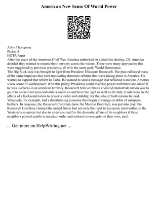 America s New Sense Of World Power
Abby Thompson
Period 5
HOTA Paper
After the years of the American Civil War, America embarked on a manifest destiny, 2.0. America
decided they wanted to expand their territory across the waters. There were many approaches that
were suggested by previous presidents, all with the same goal: World Dominance.
The Big Stick idea was brought to light from President Theodore Roosevelt. The plan reflected many
of the same impulses that were motivating domestic reforms that were taking place in America. He
wanted to expand that reform to Cuba. He wanted to send a message that reflected to nations America
s new sense of world power. With this policy Presidents could exercise power unfettered and alone if
he was overseas in an american territory. Roosevelt believed that a civilized (industrial) nation was to
go in to uncivilized (non industrial) countries and have the right as well as the duty to intervene in the
affairs of a backward nation to preserve order and stability, for the sake of both nations he said.
Venezuela, for example, had a deteriorating economy that began to renege on debts of european
bankers. In response, the Roosevelt Corollary (now the Monroe Doctrine), was put into play. the
Roosevelt Corollary claimed the united States had not only the right to European intervention in the
Western hemisphere but also to intervene itself in the domestic affairs of its neighbors if those
neighbors proved unable to maintain order and national sovereignty on their own, such
... Get more on HelpWriting.net ...
 