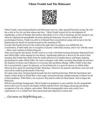 Viktor Frankl And The Holocaust
Viktor Frankl, renowned psychiatrist and Holocaust survivor, often quoted Nietzsche saying, He who
has a why to live for can bear almost any how . Viktor Frankl, known for his development of
logotherapy, a form of therapy that teaches individuals to live a life of meaning, put this saying to use
when he experienced unspeakable atrocities during the holocaust. Given his medical and
psychological history, Frankl was able to withstand Nazi concentration camps and not give into the
hopelessness he faced; he instead focused on the meaning of life.
It seems that Frankl arrived in the world at the right time; his purpose was fulfilled by his
circumstance. Frankl made sure to recognize everyone s individual essence, and it was with the onset
... Show more content on Helpwriting.net ...
After receiving the title doctor, Frankl went on to work with behavioral psychologists Sigmund Freud
and Alfred Adler, while staging his own theory: logotherapy behavior is driven by the need to find
meaning. But Frankl later broke from his initial attraction to Freudian theory and began studying
psychoanalysis under Alfred Adler. He came to disagree with Adler s position that people do not have
the freedom of choice and willpower to overcome their problems (Range, 2000). Frankl writes that,
life is not primarily a quest for pleasure, as Freud believed, or a quest for power, as Alfred Adler
believed, but a quest for meaning (Frankl, Meaning ). However, his practice and theory were not well
received by medical professionals of the time.
For quite some time, German hatred towards the Jews had been brewing. With the humiliation and
shame of their defeat in World War I, their anger increased and they needed someone to blame for all
of their problems. With Hitler s rise to power, they had an outlet for their hatred. And so began the
Holocaust.
With his psychology background, Viktor Frankl was prepared, as one could be, for the unspeakable
horrors that were to come by the hands of Hitler and the Nazis who began advancing and taking
occupation of his city, religion, and culture. With the unimaginable terror and cruelty Jews
experienced, it is a wonder how those persecuted and subjected to torture and
... Get more on HelpWriting.net ...
 