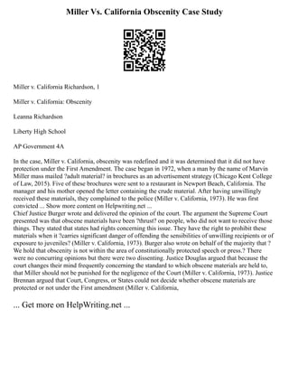 Miller Vs. California Obscenity Case Study
Miller v. California Richardson, 1
Miller v. California: Obscenity
Leanna Richardson
Liberty High School
AP Government 4A
In the case, Miller v. California, obscenity was redefined and it was determined that it did not have
protection under the First Amendment. The case began in 1972, when a man by the name of Marvin
Miller mass mailed ?adult material? in brochures as an advertisement strategy (Chicago Kent College
of Law, 2015). Five of these brochures were sent to a restaurant in Newport Beach, California. The
manager and his mother opened the letter containing the crude material. After having unwillingly
received these materials, they complained to the police (Miller v. California, 1973). He was first
convicted ... Show more content on Helpwriting.net ...
Chief Justice Burger wrote and delivered the opinion of the court. The argument the Supreme Court
presented was that obscene materials have been ?thrust? on people, who did not want to receive those
things. They stated that states had rights concerning this issue. They have the right to prohibit these
materials when it ?carries significant danger of offending the sensibilities of unwilling recipients or of
exposure to juveniles? (Miller v. California, 1973). Burger also wrote on behalf of the majority that ?
We hold that obscenity is not within the area of constitutionally protected speech or press.? There
were no concurring opinions but there were two dissenting. Justice Douglas argued that because the
court changes their mind frequently concerning the standard to which obscene materials are held to,
that Miller should not be punished for the negligence of the Court (Miller v. California, 1973). Justice
Brennan argued that Court, Congress, or States could not decide whether obscene materials are
protected or not under the First amendment (Miller v. California,
... Get more on HelpWriting.net ...
 