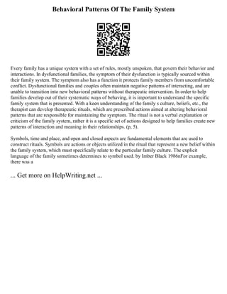 Behavioral Patterns Of The Family System
Every family has a unique system with a set of rules, mostly unspoken, that govern their behavior and
interactions. In dysfunctional families, the symptom of their dysfunction is typically sourced within
their family system. The symptom also has a function it protects family members from uncomfortable
conflict. Dysfunctional families and couples often maintain negative patterns of interacting, and are
unable to transition into new behavioral patterns without therapeutic intervention. In order to help
families develop out of their systematic ways of behaving, it is important to understand the specific
family system that is presented. With a keen understanding of the family s culture, beliefs, etc., the
therapist can develop therapeutic rituals, which are prescribed actions aimed at altering behavioral
patterns that are responsible for maintaining the symptom. The ritual is not a verbal explanation or
criticism of the family system, rather it is a specific set of actions designed to help families create new
patterns of interaction and meaning in their relationships. (p, 5).
Symbols, time and place, and open and closed aspects are fundamental elements that are used to
construct rituals. Symbols are actions or objects utilized in the ritual that represent a new belief within
the family system, which must specifically relate to the particular family culture. The explicit
language of the family sometimes determines to symbol used. by Imber Black 1986nFor example,
there was a
... Get more on HelpWriting.net ...
 