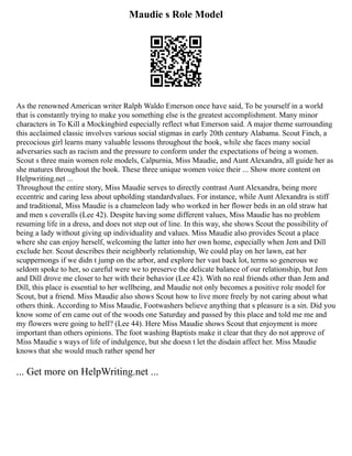 Maudie s Role Model
As the renowned American writer Ralph Waldo Emerson once have said, To be yourself in a world
that is constantly trying to make you something else is the greatest accomplishment. Many minor
characters in To Kill a Mockingbird especially reflect what Emerson said. A major theme surrounding
this acclaimed classic involves various social stigmas in early 20th century Alabama. Scout Finch, a
precocious girl learns many valuable lessons throughout the book, while she faces many social
adversaries such as racism and the pressure to conform under the expectations of being a women.
Scout s three main women role models, Calpurnia, Miss Maudie, and Aunt Alexandra, all guide her as
she matures throughout the book. These three unique women voice their ... Show more content on
Helpwriting.net ...
Throughout the entire story, Miss Maudie serves to directly contrast Aunt Alexandra, being more
eccentric and caring less about upholding standardvalues. For instance, while Aunt Alexandra is stiff
and traditional, Miss Maudie is a chameleon lady who worked in her flower beds in an old straw hat
and men s coveralls (Lee 42). Despite having some different values, Miss Maudie has no problem
resuming life in a dress, and does not step out of line. In this way, she shows Scout the possibility of
being a lady without giving up individuality and values. Miss Maudie also provides Scout a place
where she can enjoy herself, welcoming the latter into her own home, especially when Jem and Dill
exclude her. Scout describes their neighborly relationship, We could play on her lawn, eat her
scuppernongs if we didn t jump on the arbor, and explore her vast back lot, terms so generous we
seldom spoke to her, so careful were we to preserve the delicate balance of our relationship, but Jem
and Dill drove me closer to her with their behavior (Lee 42). With no real friends other than Jem and
Dill, this place is essential to her wellbeing, and Maudie not only becomes a positive role model for
Scout, but a friend. Miss Maudie also shows Scout how to live more freely by not caring about what
others think. According to Miss Maudie, Footwashers believe anything that s pleasure is a sin. Did you
know some of em came out of the woods one Saturday and passed by this place and told me me and
my flowers were going to hell? (Lee 44). Here Miss Maudie shows Scout that enjoyment is more
important than others opinions. The foot washing Baptists make it clear that they do not approve of
Miss Maudie s ways of life of indulgence, but she doesn t let the disdain affect her. Miss Maudie
knows that she would much rather spend her
... Get more on HelpWriting.net ...
 