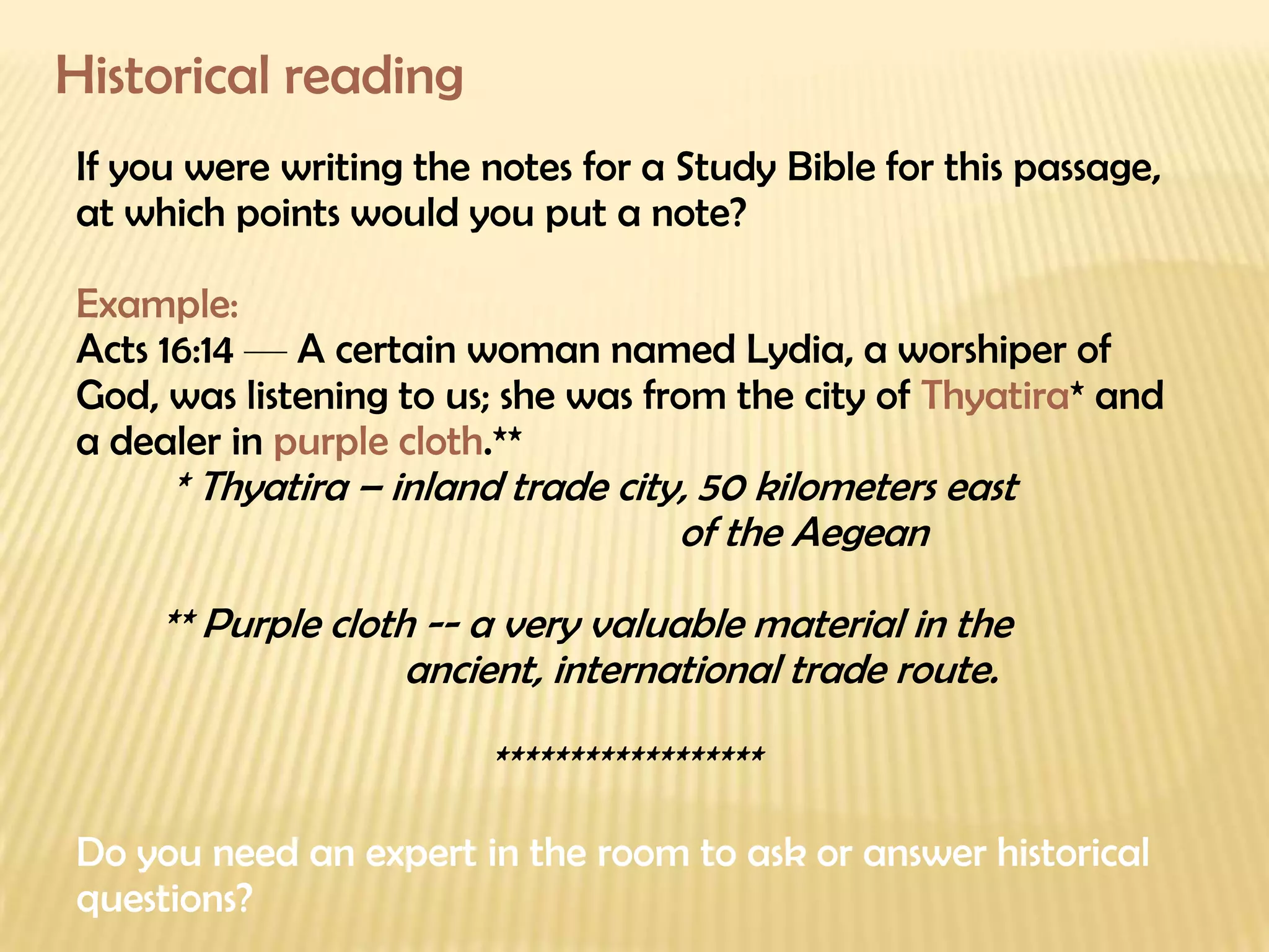Historical reading If you were writing the notes for a Study Bible for this passage, at which points would you put a note? Example: Acts 16:14  —  A certain woman named Lydia, a worshiper of God, was listening to us; she was from the city of  Thyatira * and a dealer in  purple cloth .** * Thyatira – inland trade city,  50 kilometers east    of the Aegean **  Purple cloth -- a very valuable material in the    ancient, international trade route.  ****************** Do you need an expert in the room to ask or answer historical questions? 