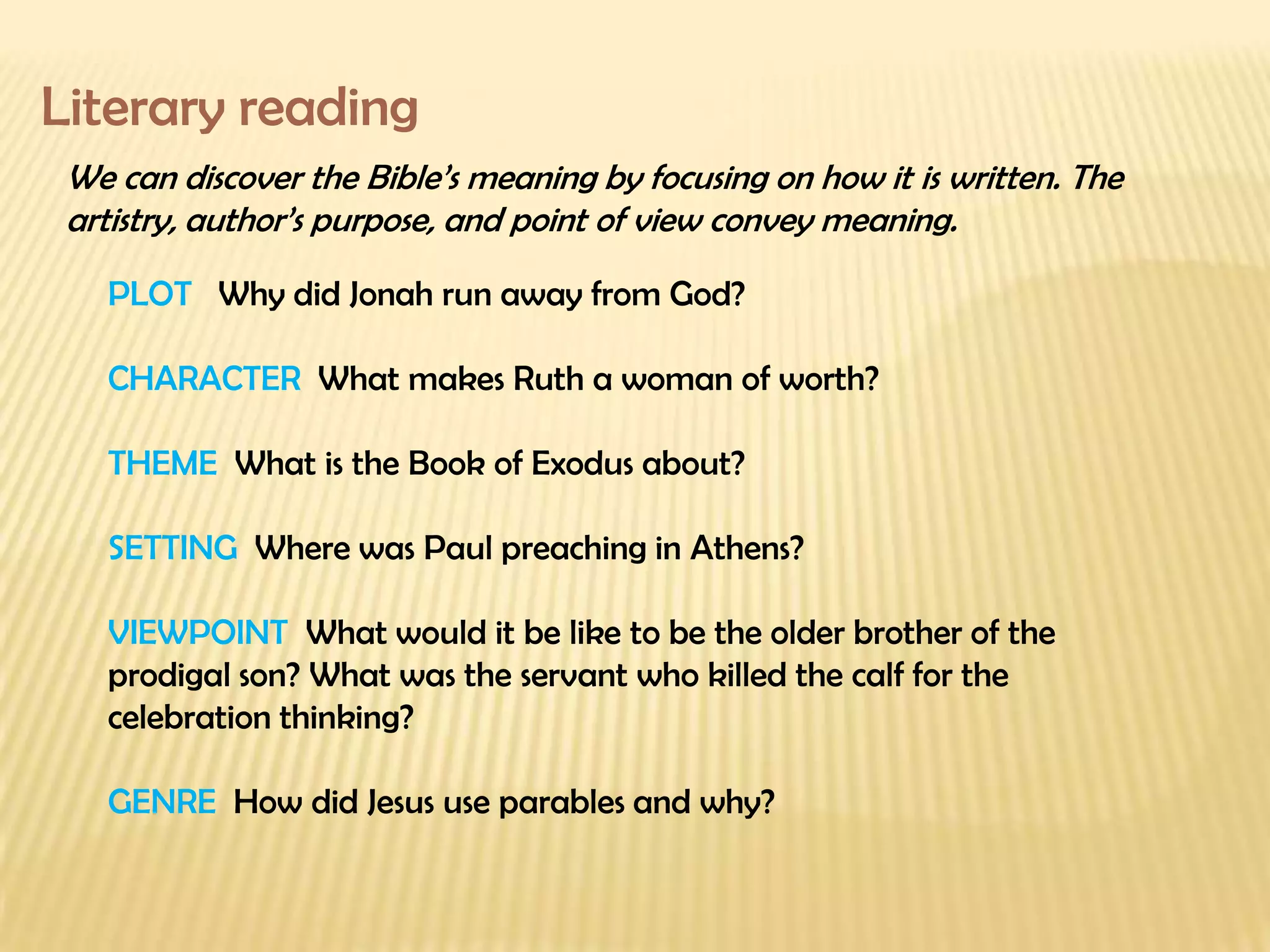 Literary reading We can discover the Bible’s meaning by focusing on how it is written. The artistry, author’s purpose, and point of view convey meaning. PLOT  Why did Jonah run away from God? CHARACTER  What makes Ruth a woman of worth? THEME  What is the Book of Exodus about? SETTING  Where was Paul preaching in Athens? VIEWPOINT  What would it be like to be the older brother of the prodigal son? What was the servant who killed the calf for the celebration thinking? GENRE  How did Jesus use parables and why? 