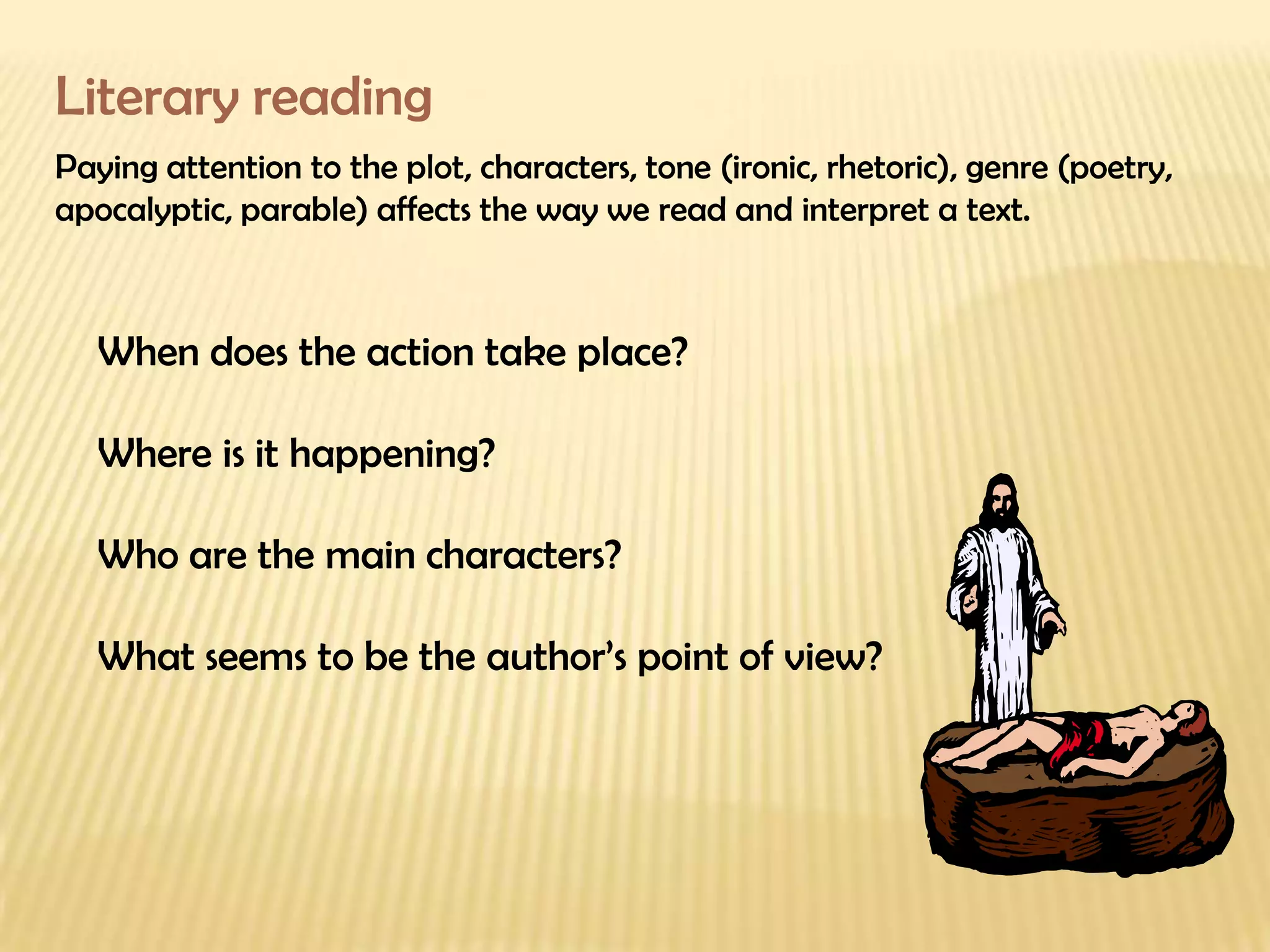 Literary reading Paying attention to the plot, characters, tone (ironic, rhetoric), genre (poetry, apocalyptic, parable) affects the way we read and interpret a text. When does the action take place? Where is it happening? Who are the main characters? What seems to be the author’s point of view? 