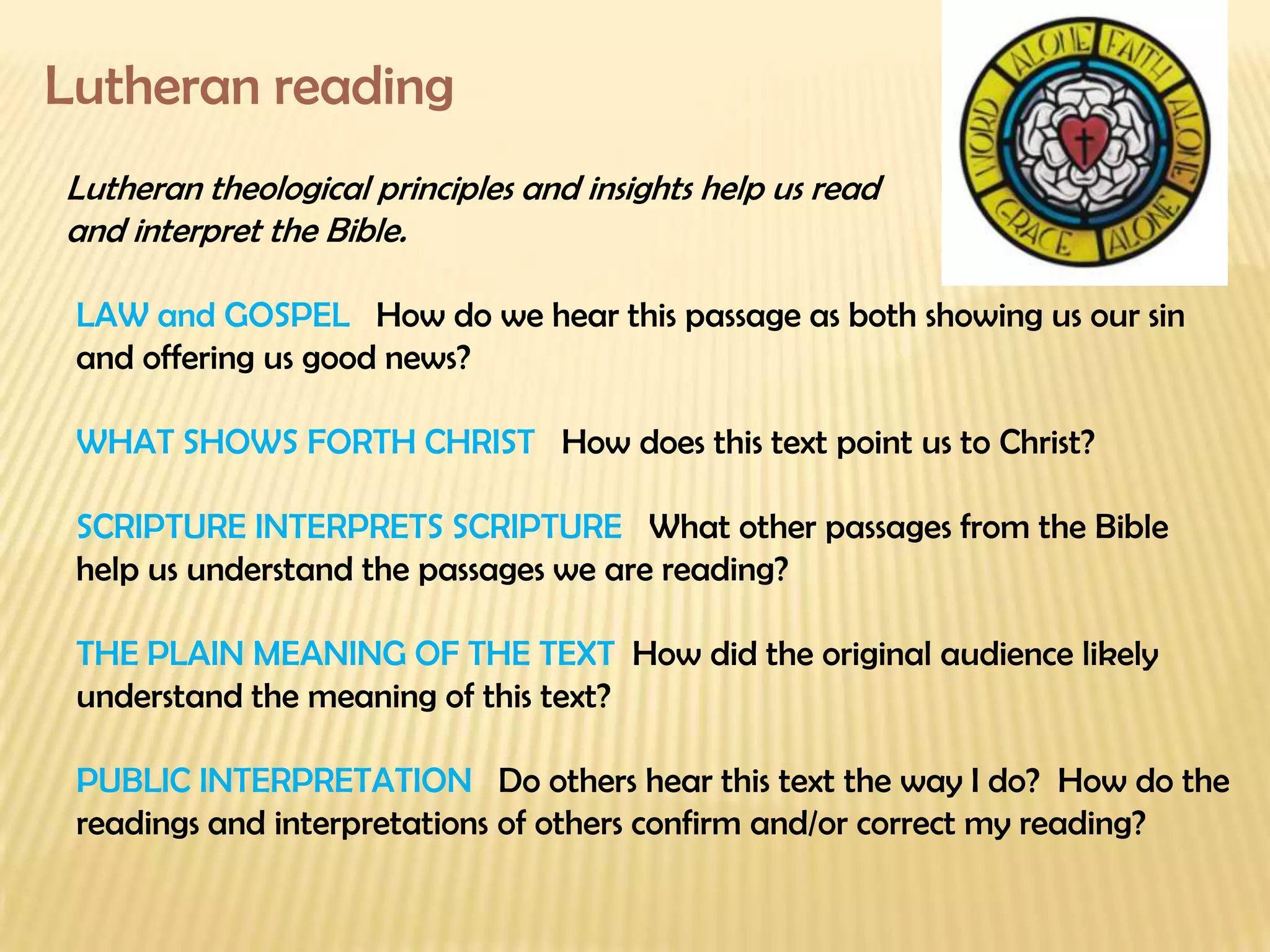 Lutheran reading Lutheran theological principles and insights help us read  and interpret the Bible. LAW and GOSPEL  How do we hear this passage as both showing us our sin  and offering us good news? WHAT SHOWS FORTH CHRIST  How does this text point us to Christ? SCRIPTURE INTERPRETS SCRIPTURE  What other passages from the Bible  help us understand the passages we are reading? THE PLAIN MEANING OF THE TEXT  How did the original audience likely  understand the meaning of this text?  PUBLIC INTERPRETATION  Do others hear this text the way I do?  How do the readings and interpretations of others confirm and/or correct my reading? 