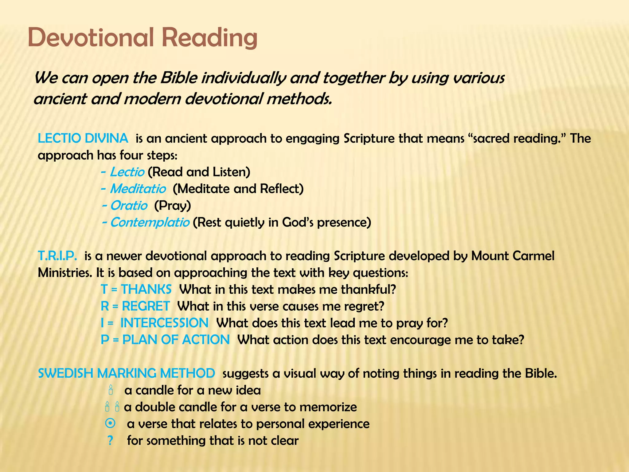 Devotional Reading We can open the Bible individually and together by using various  ancient and modern devotional methods. LECTIO DIVINA  is an ancient approach to engaging Scripture that means “sacred reading.” The approach has four steps: -  Lectio   (Read and Listen) -  Meditatio  (Meditate and Reflect) - Oratio  (Pray) - Contemplatio  (Rest quietly in God’s presence) T.R.I.P.  is a newer devotional approach to reading Scripture developed by Mount Carmel Ministries. It is based on approaching the text with key questions: T = THANKS  What in this text makes me thankful? R = REGRET  What in this verse causes me regret? I =  INTERCESSION  What does this text lead me to pray for? P = PLAN OF ACTION  What action does this text encourage me to take? SWEDISH MARKING METHOD  suggests a visual way of noting things in reading the Bible.      a candle for a new idea       a double candle for a verse to memorize      a verse that relates to personal experience   ?  for something that is not clear   