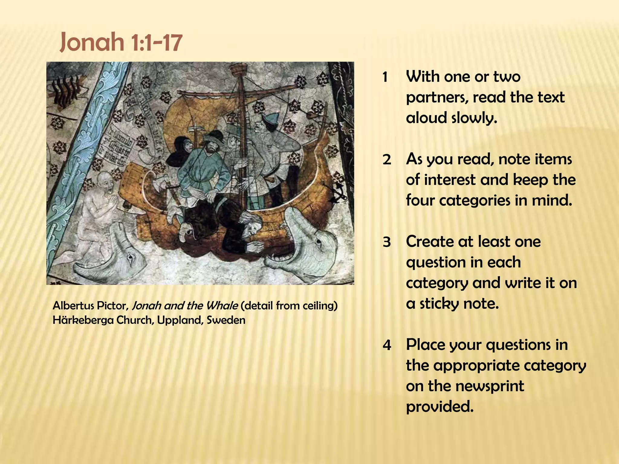 Jonah 1:1-17 Albertus Pictor,  Jonah and the Whale  (detail from ceiling) Härkeberga Church, Uppland, Sweden With one or two partners, read the text aloud slowly. As you read, note items of interest and keep the four categories in mind. Create at least one question in each category and write it on a sticky note. Place your questions in the appropriate category on the newsprint provided. 