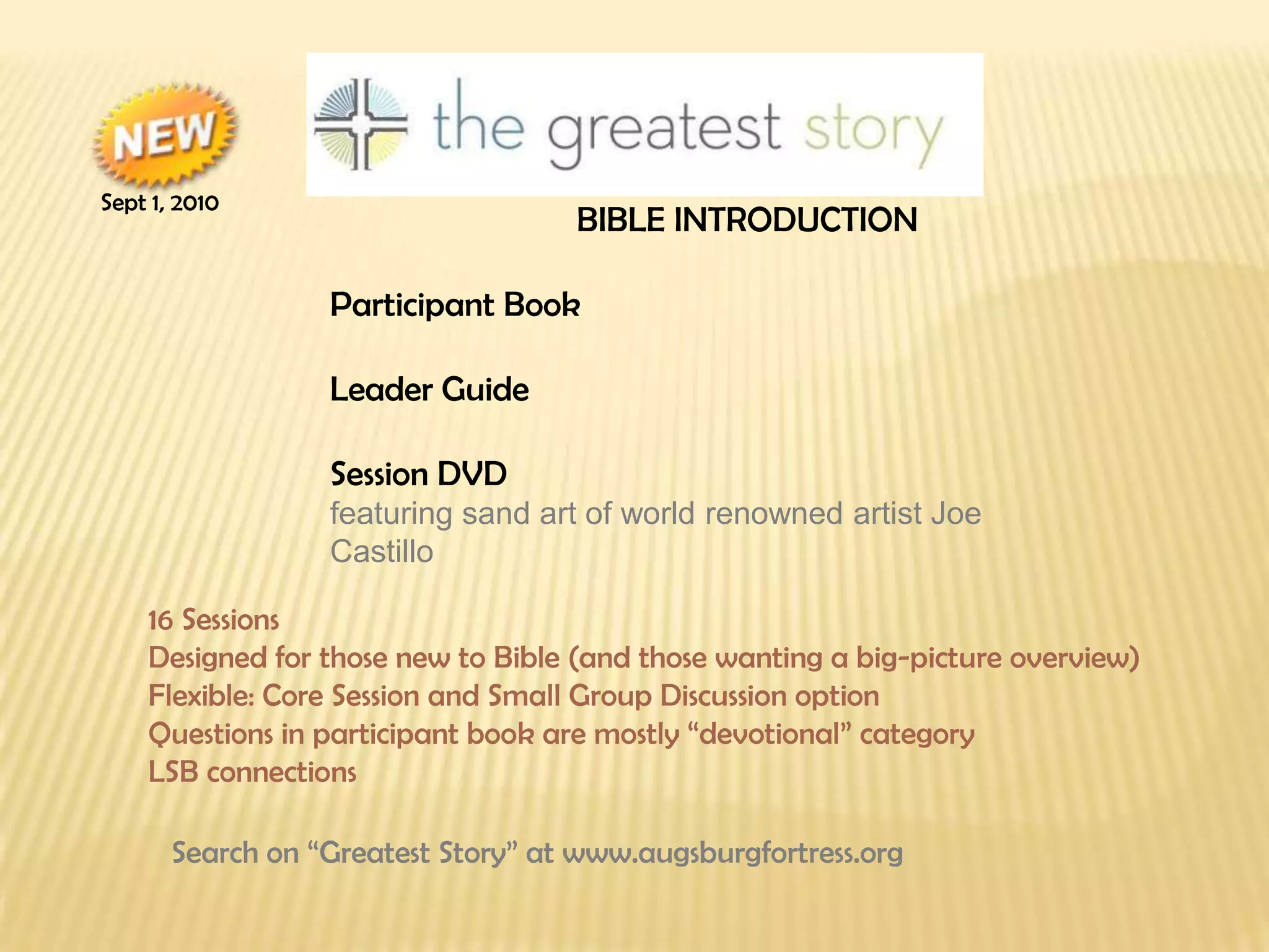 BIBLE INTRODUCTION Participant Book Leader Guide Session DVD  featuring sand art of world renowned artist Joe Castillo ▪  16 Sessions ▪  Designed for those new to Bible (and those wanting a big-picture overview) ▪  Flexible: Core Session and Small Group Discussion option ▪  Questions in participant book are mostly “devotional” category ▪  LSB connections Search on “Greatest Story” at www.augsburgfortress.org Sept 1, 2010 