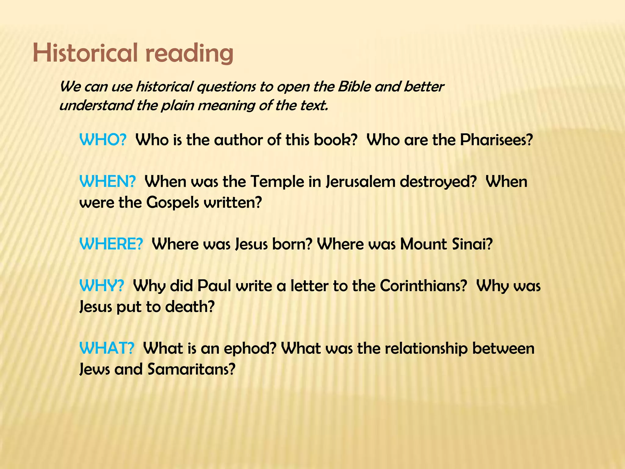 Historical reading We can use historical questions to open the Bible and better understand the plain meaning of the text. WHO?  Who is the author of this book?  Who are the Pharisees? WHEN?  When was the Temple in Jerusalem destroyed?  When were the Gospels written? WHERE?  Where was Jesus born? Where was Mount Sinai? WHY?  Why did Paul write a letter to the Corinthians?  Why was Jesus put to death? WHAT?  What is an ephod? What was the relationship between Jews and Samaritans? 