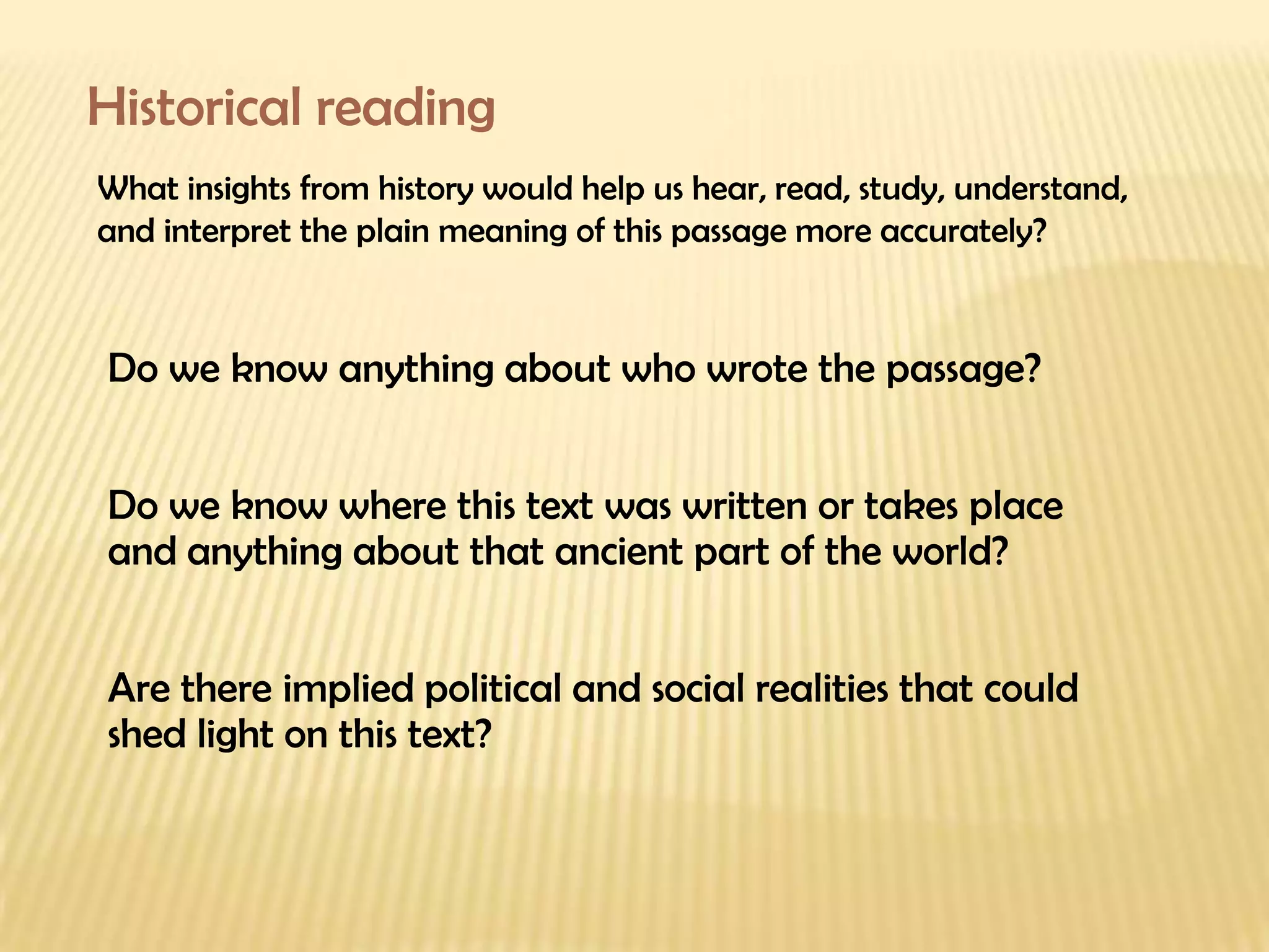 Historical reading What insights from history would help us hear, read, study, understand, and interpret the plain meaning of this passage more accurately? Do we know anything about who wrote the passage? Do we know where this text was written or takes place and anything about that ancient part of the world? Are there implied political and social realities that could shed light on this text? 