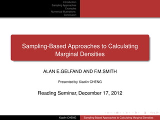Introduction
          Sampling Approaches
                       Examples
          Numerical Illustrations
                     Conclusion




Sampling-Based Approaches to Calculating
           Marginal Densities

       ALAN E.GELFAND AND F.M.SMITH

                Presented by Xiaolin CHENG


     Reading Seminar, December 17, 2012



                 Xiaolin CHENG      Sampling-Based Approaches to Calculating Marginal Densities
 