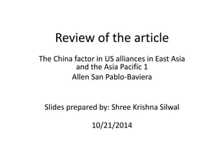 Review of the article
The China factor in US alliances in East Asia
and the Asia Pacific 1
Allen San Pablo-Baviera
Slides prepared by: Shree Krishna Silwal
10/21/2014
 