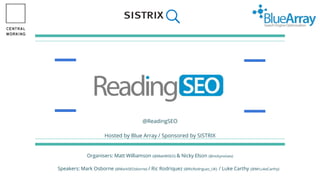 ReadingSEO
The only Reading SEO Meet-up
@ReadingSEO
Hosted by Blue Array / Sponsored by SISTRIX
Organisers: Matt Williamson (@MattWSEO) & Nicky Elson (@nickynoises)
Speakers: Mark Osborne (@MarkSEOsborne) / Ric Rodriquez (@RicRodriguez_UK) / Luke Carthy (@MrLukeCarthy)
 