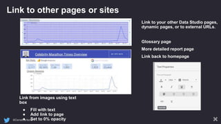 @DanielCartland
Link to other pages or sites
Link to your other Data Studio pages,
dynamic pages, or to external URLs.
Glossary page
More detailed report page
Link back to homepage
Link from images using text
box
● Fill with text
● Add link to page
● Set to 0% opacity
 