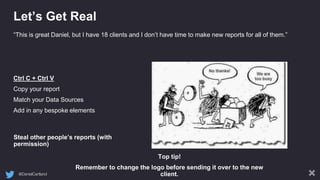 @DanielCartland
Let’s Get Real
Steal other people’s reports (with
permission)
“This is great Daniel, but I have 18 clients and I don’t have time to make new reports for all of them.”
Ctrl C + Ctrl V
Copy your report
Match your Data Sources
Add in any bespoke elements
Top tip!
Remember to change the logo before sending it over to the new
client.
 