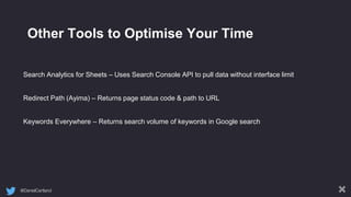 @DanielCartland
Other Tools to Optimise Your Time
Search Analytics for Sheets – Uses Search Console API to pull data without interface limit
Redirect Path (Ayima) – Returns page status code & path to URL
Keywords Everywhere – Returns search volume of keywords in Google search
 