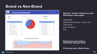 @DanielCartland
Brand vs Non-Brand
Set your “brand” criteria as a new
Dimension using regex:
CASE WHEN
REGEXP_MATCH(Query,".*celeb.*|.*rity.*")
THEN “Brand“
ELSE “Non-Brand“
END
Break down your data in
whichever way you want!
Or the way your clients want...
 