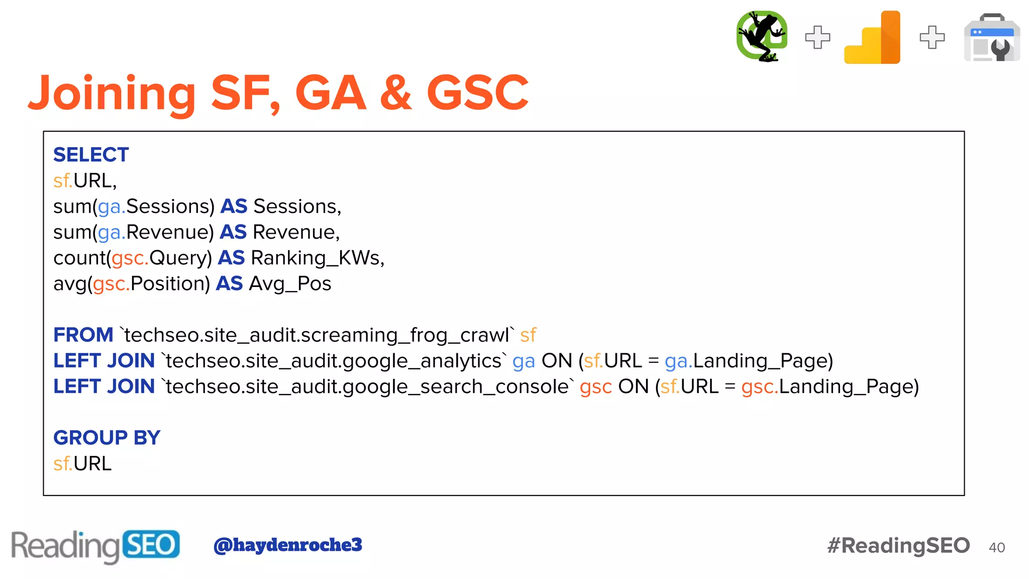 Joining SF, GA & GSC
40
SELECT
sf.URL,
sum(ga.Sessions) AS Sessions,
sum(ga.Revenue) AS Revenue,
count(gsc.Query) AS Ranking_KWs,
avg(gsc.Position) AS Avg_Pos
FROM `techseo.site_audit.screaming_frog_crawl` sf
LEFT JOIN `techseo.site_audit.google_analytics` ga ON (sf.URL = ga.Landing_Page)
LEFT JOIN `techseo.site_audit.google_search_console` gsc ON (sf.URL = gsc.Landing_Page)
GROUP BY
sf.URL
@haydenroche3 #ReadingSEO
 
