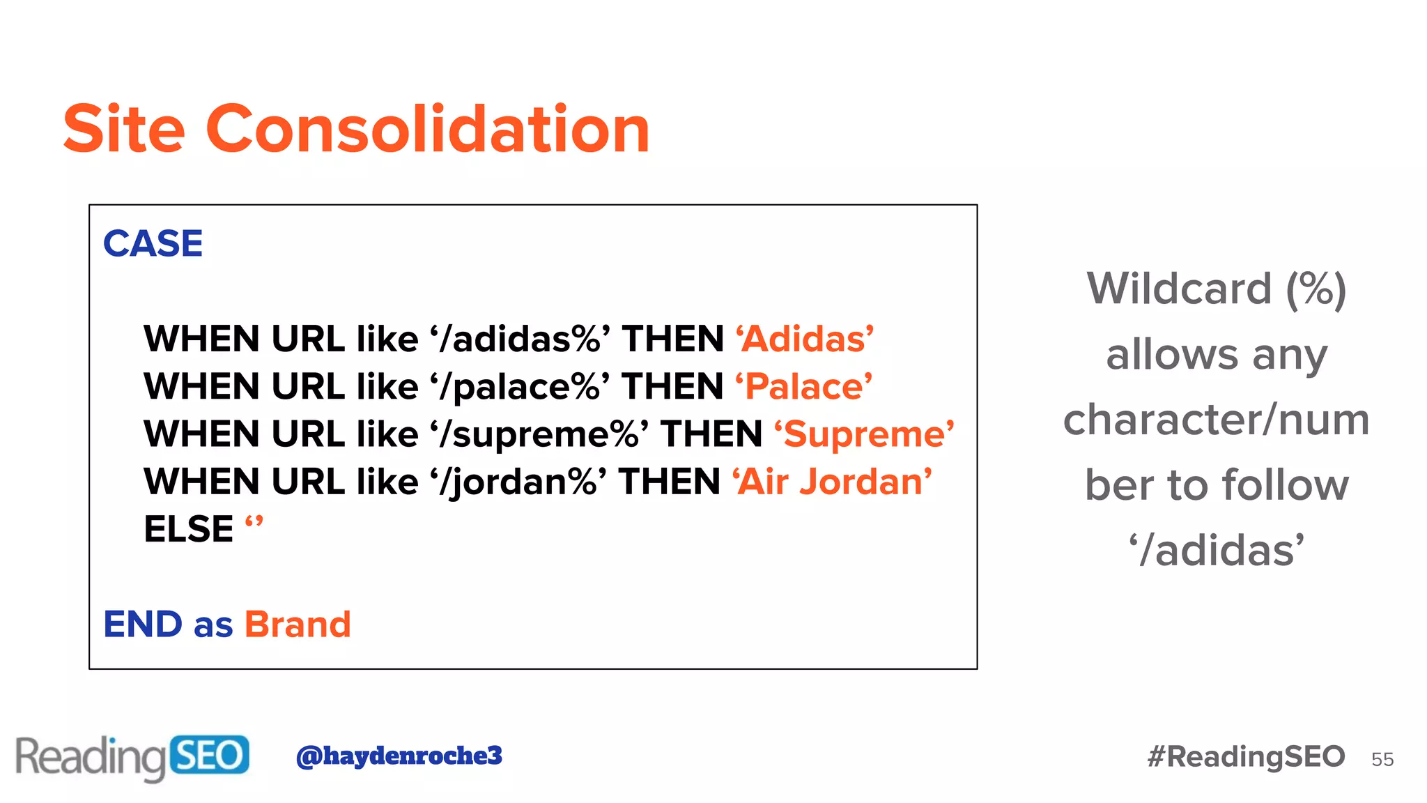 Site Consolidation
55
CASE
WHEN URL like ‘/adidas%’ THEN ‘Adidas’
WHEN URL like ‘/palace%’ THEN ‘Palace’
WHEN URL like ‘/supreme%’ THEN ‘Supreme’
WHEN URL like ‘/jordan%’ THEN ‘Air Jordan’
ELSE ‘’
END as Brand
Wildcard (%)
allows any
character/num
ber to follow
‘/adidas’
@haydenroche3 #ReadingSEO
 