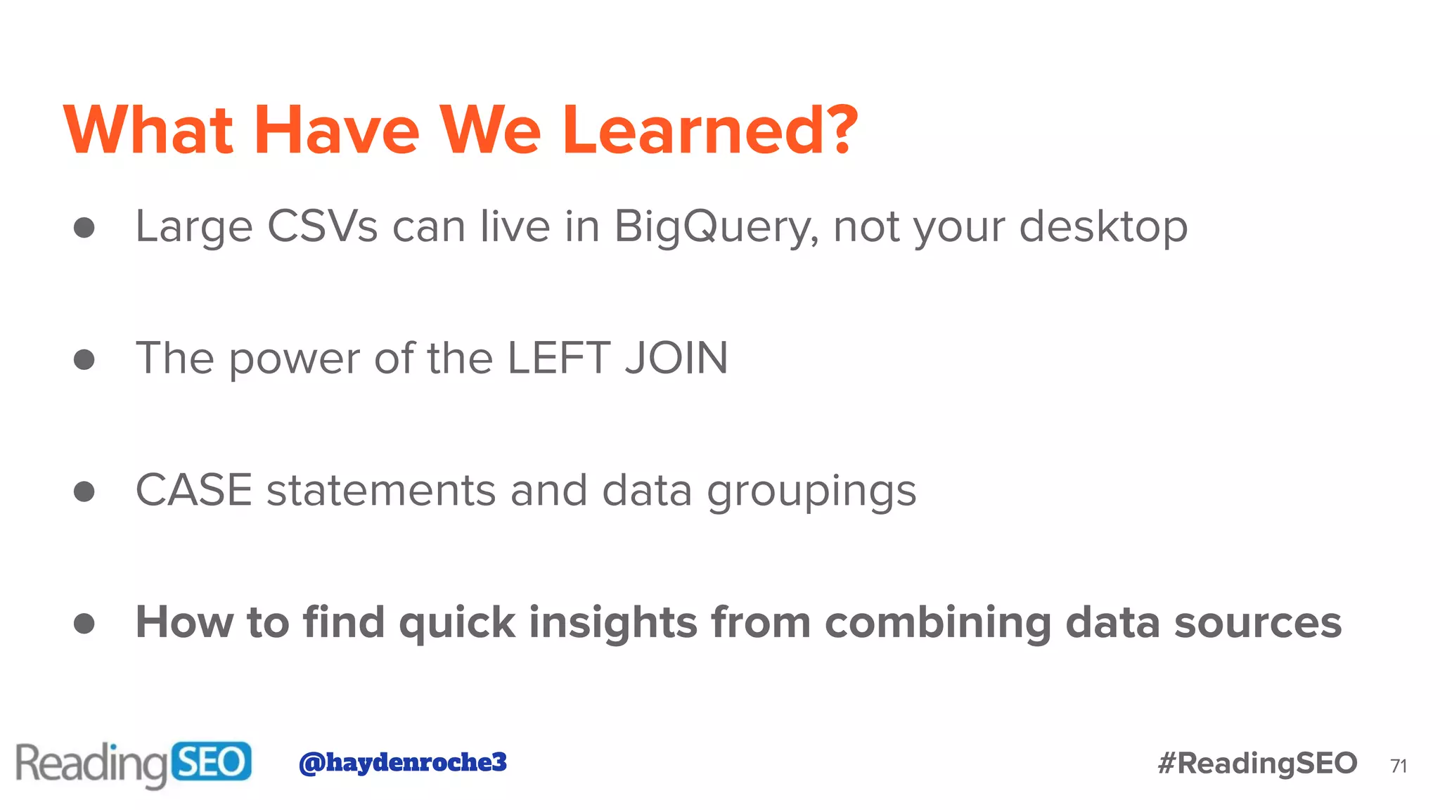 What Have We Learned?
71
● Large CSVs can live in BigQuery, not your desktop
● The power of the LEFT JOIN
● CASE statements and data groupings
● How to ﬁnd quick insights from combining data sources
@haydenroche3 #ReadingSEO
 