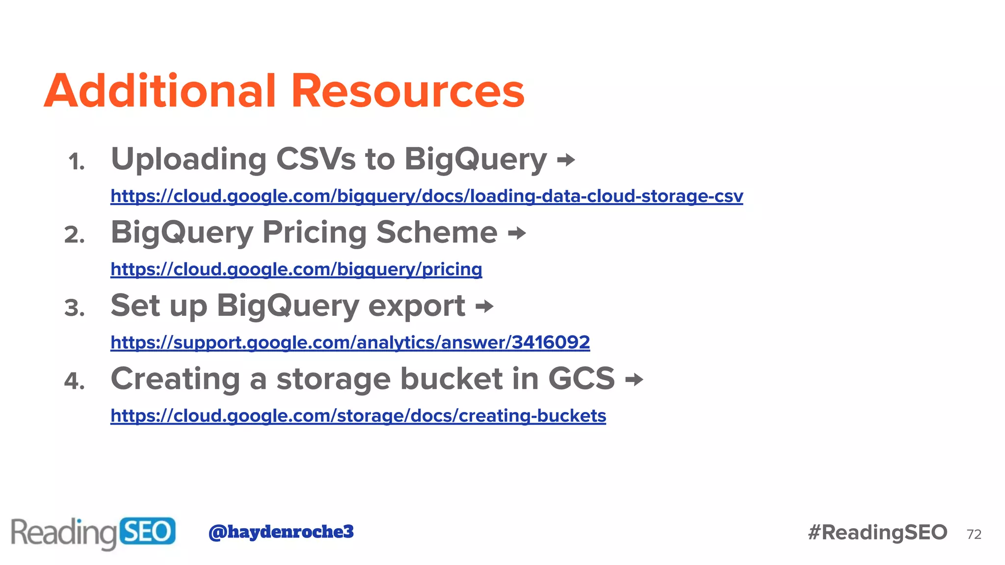 Additional Resources
72
1. Uploading CSVs to BigQuery →
https://cloud.google.com/bigquery/docs/loading-data-cloud-storage-csv
2. BigQuery Pricing Scheme →
https://cloud.google.com/bigquery/pricing
3. Set up BigQuery export →
https://support.google.com/analytics/answer/3416092
4. Creating a storage bucket in GCS →
https://cloud.google.com/storage/docs/creating-buckets
@haydenroche3 #ReadingSEO
 