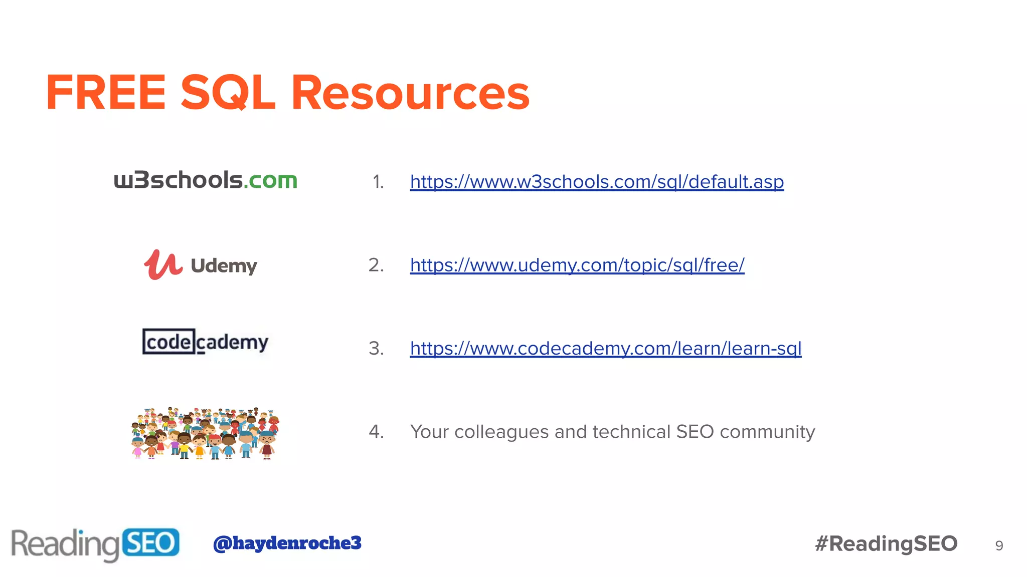 FREE SQL Resources
9
1. https://www.w3schools.com/sql/default.asp
2. https://www.udemy.com/topic/sql/free/
3. https://www.codecademy.com/learn/learn-sql
4. Your colleagues and technical SEO community
@haydenroche3 #ReadingSEO
 