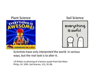 Plant Science Soil Science
Scientists have only interpreted the world in various
ways, but the real task is to alter it.
J.R Philip’s re-phrasing of a famous quote from Karl Marx
Philip, J.R. 1991. Soil Science, 151, 91-98.
 