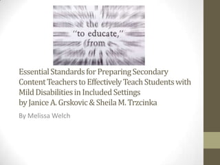 Essential Standards for Preparing Secondary
Content Teachers to Effectively Teach Students with
Mild Disabilities in Included Settings
by Janice A. Grskovic & Sheila M. Trzcinka
By Melissa Welch
 