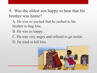 9. Was the oldest son happy to hear that his
brother was home?
A. He was so excited that he rushed to his
brother to hug him.
B. He was so happy.
C. He was very angry and refused to go inside.
D. He tried to kill him.
 
