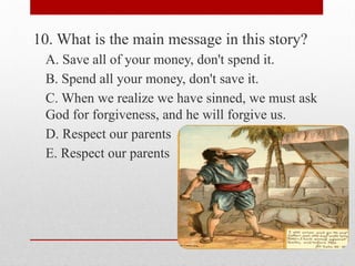 10. What is the main message in this story?
A. Save all of your money, don't spend it.
B. Spend all your money, don't save it.
C. When we realize we have sinned, we must ask
God for forgiveness, and he will forgive us.
D. Respect our parents
E. Respect our parents
 