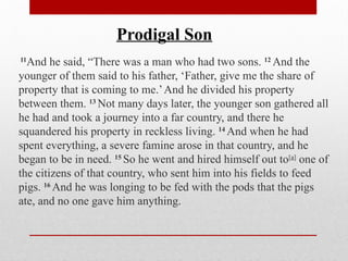 11
And he said, “There was a man who had two sons. 12
And the
younger of them said to his father, ‘Father, give me the share of
property that is coming to me.’And he divided his property
between them. 13
Not many days later, the younger son gathered all
he had and took a journey into a far country, and there he
squandered his property in reckless living. 14
And when he had
spent everything, a severe famine arose in that country, and he
began to be in need. 15
So he went and hired himself out to[a]
one of
the citizens of that country, who sent him into his fields to feed
pigs. 16
And he was longing to be fed with the pods that the pigs
ate, and no one gave him anything.
Prodigal Son
 
