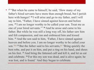 • 17
“But when he came to himself, he said, ‘How many of my
father's hired servants have more than enough bread, but I perish
here with hunger! 18
I will arise and go to my father, and I will
say to him, “Father, I have sinned against heaven and before
you. 19
I am no longer worthy to be called your son. Treat me as
one of your hired servants.”’ 20
And he arose and came to his
father. But while he was still a long way off, his father saw him
and felt compassion, and ran and embraced him and kissed
him. 21
And the son said to him, ‘Father, I have sinned against
heaven and before you. I am no longer worthy to be called your
son.’[b] 22
But the father said to his servants,[c]
‘Bring quickly the
best robe, and put it on him, and put a ring on his hand, and shoes
on his feet. 23
And bring the fattened calf and kill it, and let us eat
and celebrate. 24
For this my son was dead, and is alive again; he
was lost, and is found.’And they began to celebrate.
 
